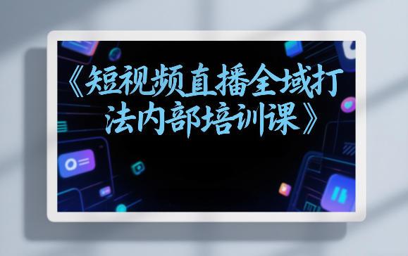 东仔短视频直播全域打法内部培训课【飞书文档】
