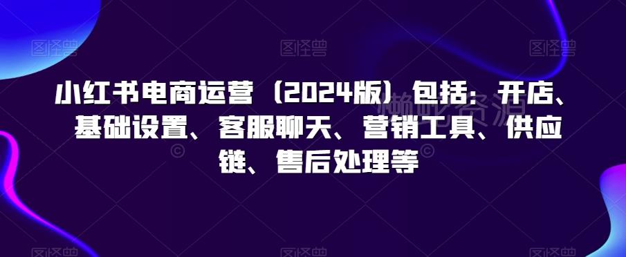 小红书电商运营(2024版)包括:开店、基础设置、客服聊天、营销工具、供应链、售后处理等