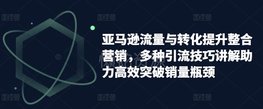 亚马逊流量与转化提升整合营销,多种引流技巧讲解助力高效突破销量瓶颈