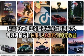 抖音汽车科普解说从0涨粉到变现 10W博主实战教学课程