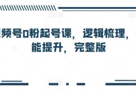 视频号0粉起号完整系统课程 运营逻辑梳理与实操技能提升