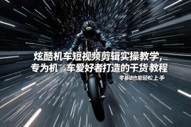 机车短视频剪辑实操教程 零基础爱好者可轻松上手的干货教学