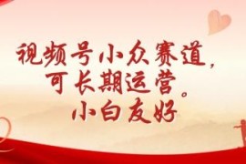 视频号小众长期运营赛道拆解 零基础小白友好易上手实操