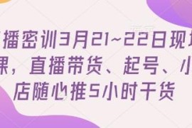 3月21-22日直播密训课 含直播带货起号小店随心推干货