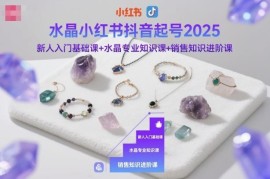 2025水晶赛道小红书抖音起号教程 含专业知识及销售进阶课程