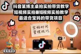 宝妈专属抖音桌拍实拍带货教学 低门槛手机带货副业入门教程