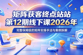 2026年5月矩阵获客终点站线下课 保姆级实操手法与案例拆解