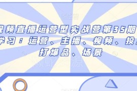 第35期短视频直播运营实战营 覆盖运营主播投放爆品全模块内容