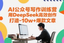 AI公众号写作训练营教程：用DeepSeek高效创作打造10w+爆款文章