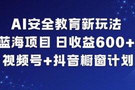 AI安全教育蓝海项目玩法 视频号加抖音橱窗日入600+操作教程
