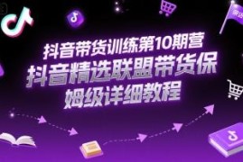 抖音带货第10期训练营 精选联盟全流程带货保姆级实操教程